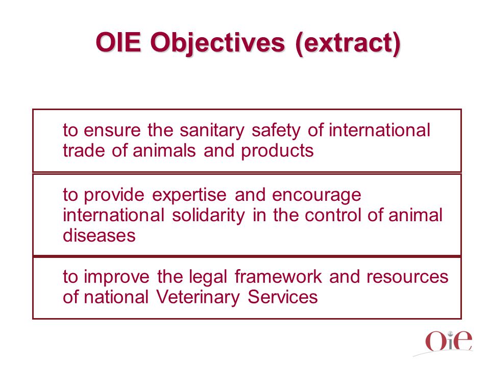 OIE Objectives (extract) to ensure the sanitary safety of international trade of animals and products to improve the legal framework and resources of national Veterinary Services to provide expertise and encourage international solidarity in the control of animal diseases
