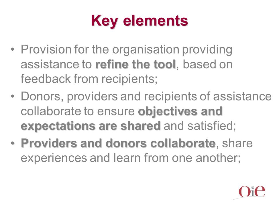 Key elements refine the toolProvision for the organisation providing assistance to refine the tool, based on feedback from recipients; objectives and expectations are sharedDonors, providers and recipients of assistance collaborate to ensure objectives and expectations are shared and satisfied; Providers and donors collaborateProviders and donors collaborate, share experiences and learn from one another;