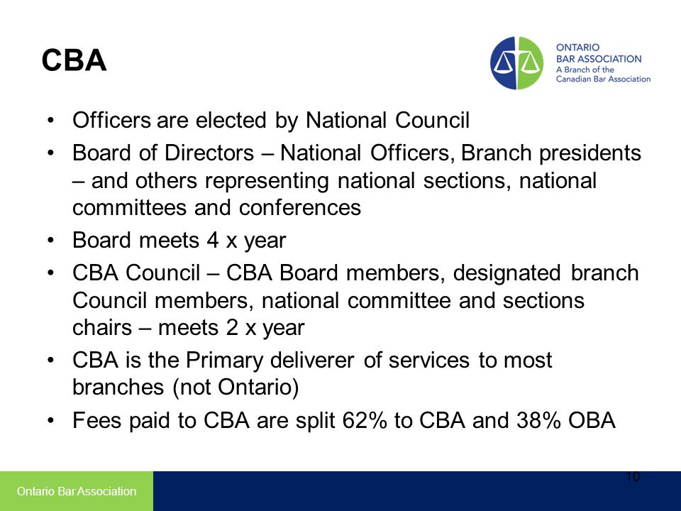 CBA Officers are elected by National Council Board of Directors – National Officers, Branch presidents – and others representing national sections, national committees and conferences Board meets 4 x year CBA Council – CBA Board members, designated branch Council members, national committee and sections chairs – meets 2 x year CBA is the Primary deliverer of services to most branches (not Ontario) Fees paid to CBA are split 62% to CBA and 38% OBA Ontario Bar Association 10
