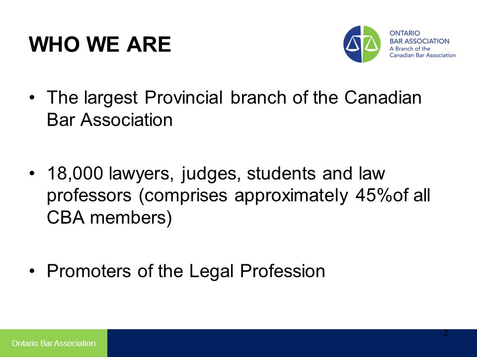 WHO WE ARE The largest Provincial branch of the Canadian Bar Association 18,000 lawyers, judges, students and law professors (comprises approximately 45%of all CBA members) Promoters of the Legal Profession Ontario Bar Association 2