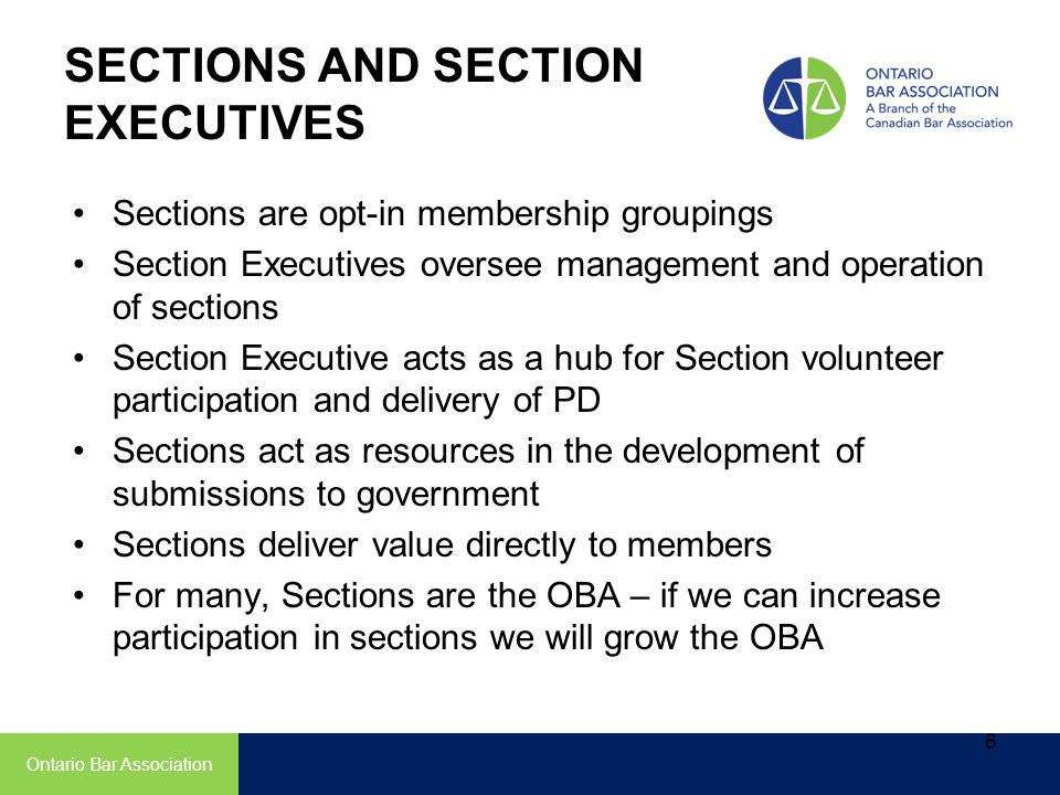 SECTIONS AND SECTION EXECUTIVES Sections are opt-in membership groupings Section Executives oversee management and operation of sections Section Executive acts as a hub for Section volunteer participation and delivery of PD Sections act as resources in the development of submissions to government Sections deliver value directly to members For many, Sections are the OBA – if we can increase participation in sections we will grow the OBA Ontario Bar Association 6