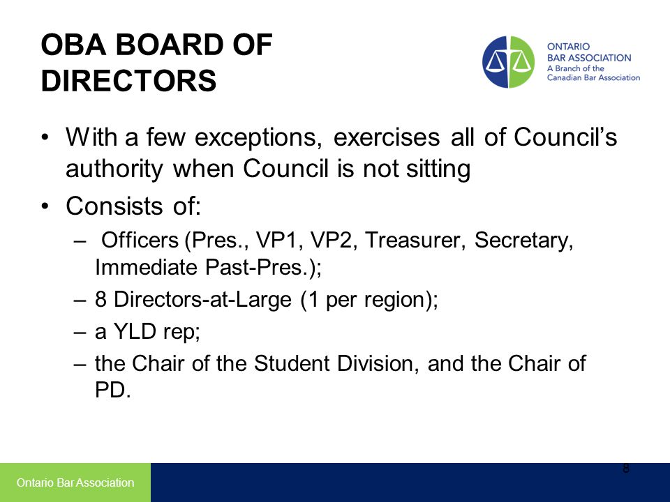 OBA BOARD OF DIRECTORS With a few exceptions, exercises all of Council’s authority when Council is not sitting Consists of: – Officers (Pres., VP1, VP2, Treasurer, Secretary, Immediate Past-Pres.); –8 Directors-at-Large (1 per region); –a YLD rep; –the Chair of the Student Division, and the Chair of PD.