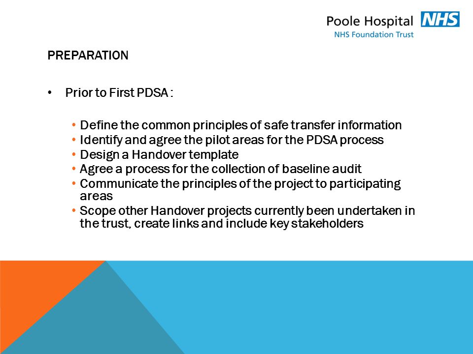 PREPARATION Prior to First PDSA : Define the common principles of safe transfer information Identify and agree the pilot areas for the PDSA process Design a Handover template Agree a process for the collection of baseline audit Communicate the principles of the project to participating areas Scope other Handover projects currently been undertaken in the trust, create links and include key stakeholders