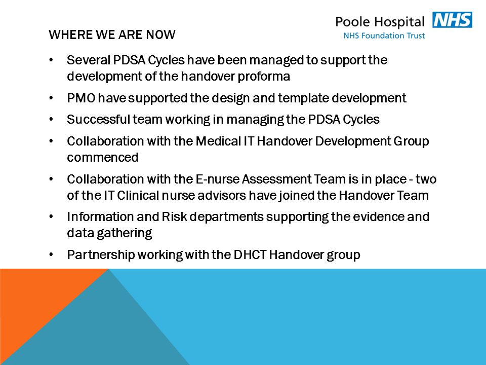 WHERE WE ARE NOW Several PDSA Cycles have been managed to support the development of the handover proforma PMO have supported the design and template development Successful team working in managing the PDSA Cycles Collaboration with the Medical IT Handover Development Group commenced Collaboration with the E-nurse Assessment Team is in place - two of the IT Clinical nurse advisors have joined the Handover Team Information and Risk departments supporting the evidence and data gathering Partnership working with the DHCT Handover group