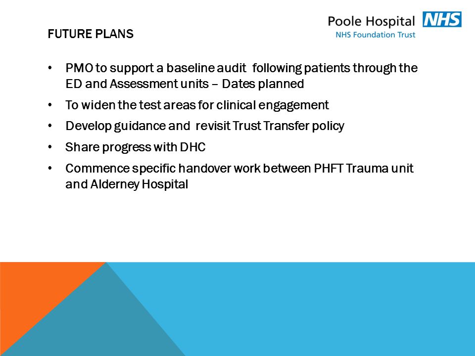 FUTURE PLANS PMO to support a baseline audit following patients through the ED and Assessment units – Dates planned To widen the test areas for clinical engagement Develop guidance and revisit Trust Transfer policy Share progress with DHC Commence specific handover work between PHFT Trauma unit and Alderney Hospital