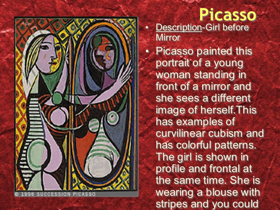 Picasso Description-Girl before Mirror Picasso painted this portrait of a young woman standing in front of a mirror and she sees a different image of herself.This has examples of curvilinear cubism and has colorful patterns.