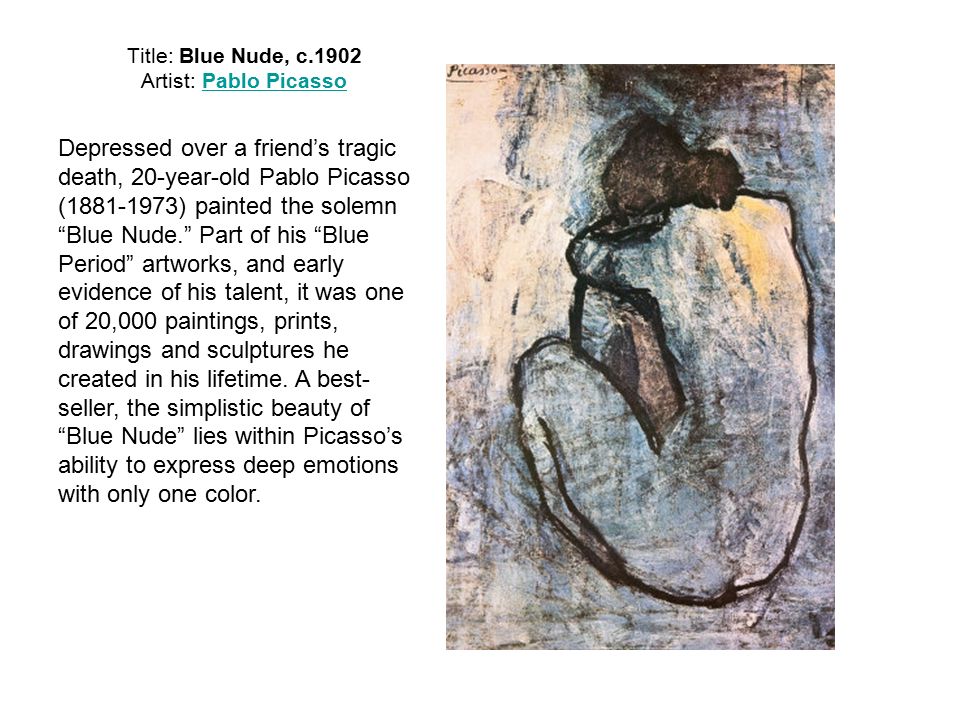 Title: Blue Nude, c.1902 Artist: Pablo PicassoPablo Picasso Depressed over a friend’s tragic death, 20-year-old Pablo Picasso ( ) painted the solemn Blue Nude. Part of his Blue Period artworks, and early evidence of his talent, it was one of 20,000 paintings, prints, drawings and sculptures he created in his lifetime.
