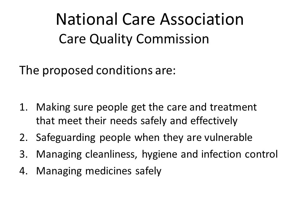 National Care Association The proposed conditions are: 1.Making sure people get the care and treatment that meet their needs safely and effectively 2.Safeguarding people when they are vulnerable 3.Managing cleanliness, hygiene and infection control 4.Managing medicines safely Care Quality Commission