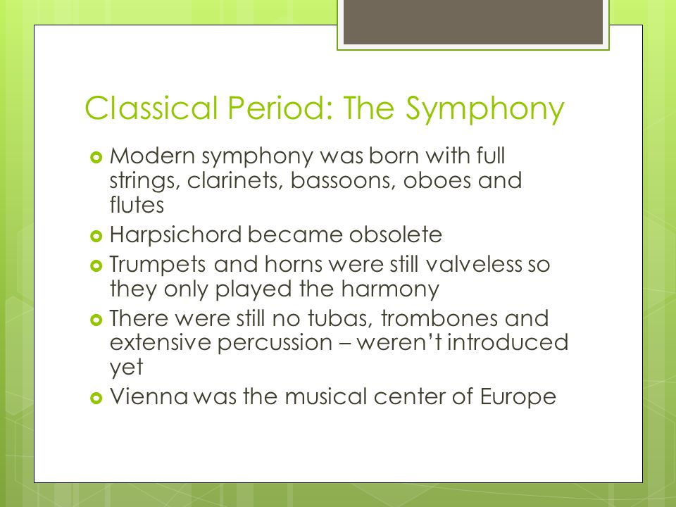 Classical Period: The Symphony  Modern symphony was born with full strings, clarinets, bassoons, oboes and flutes  Harpsichord became obsolete  Trumpets and horns were still valveless so they only played the harmony  There were still no tubas, trombones and extensive percussion – weren’t introduced yet  Vienna was the musical center of Europe