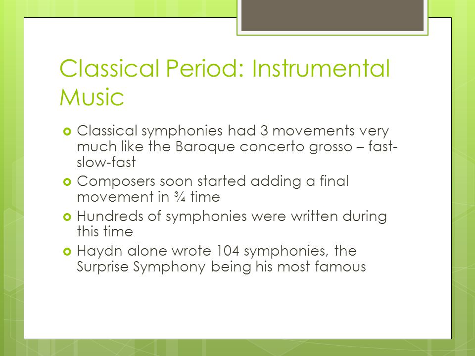 Classical Period: Instrumental Music  Classical symphonies had 3 movements very much like the Baroque concerto grosso – fast- slow-fast  Composers soon started adding a final movement in ¾ time  Hundreds of symphonies were written during this time  Haydn alone wrote 104 symphonies, the Surprise Symphony being his most famous