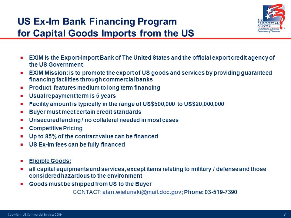 US Ex-Im Bank Financing Program for Capital Goods Imports from the US  EXIM is the Export-Import Bank of The United States and the official export credit agency of the US Government  EXIM Mission: is to promote the export of US goods and services by providing guaranteed financing facilities through commercial banks  Product features medium to long term financing  Usual repayment term is 5 years  Facility amount is typically in the range of US$500,000 to US$20,000,000  Buyer must meet certain credit standards  Unsecured lending / no collateral needed in most cases  Competitive Pricing  Up to 85% of the contract value can be financed  US Ex-Im fees can be fully financed  Eligible Goods:  all capital equipments and services, except items relating to military / defense and those considered hazardous to the environment  Goods must be shipped from US to the Buyer CONTACT: Phone: Copyright US Commercial Services