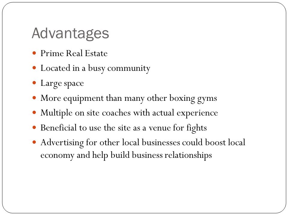 Advantages Prime Real Estate Located in a busy community Large space More equipment than many other boxing gyms Multiple on site coaches with actual experience Beneficial to use the site as a venue for fights Advertising for other local businesses could boost local economy and help build business relationships