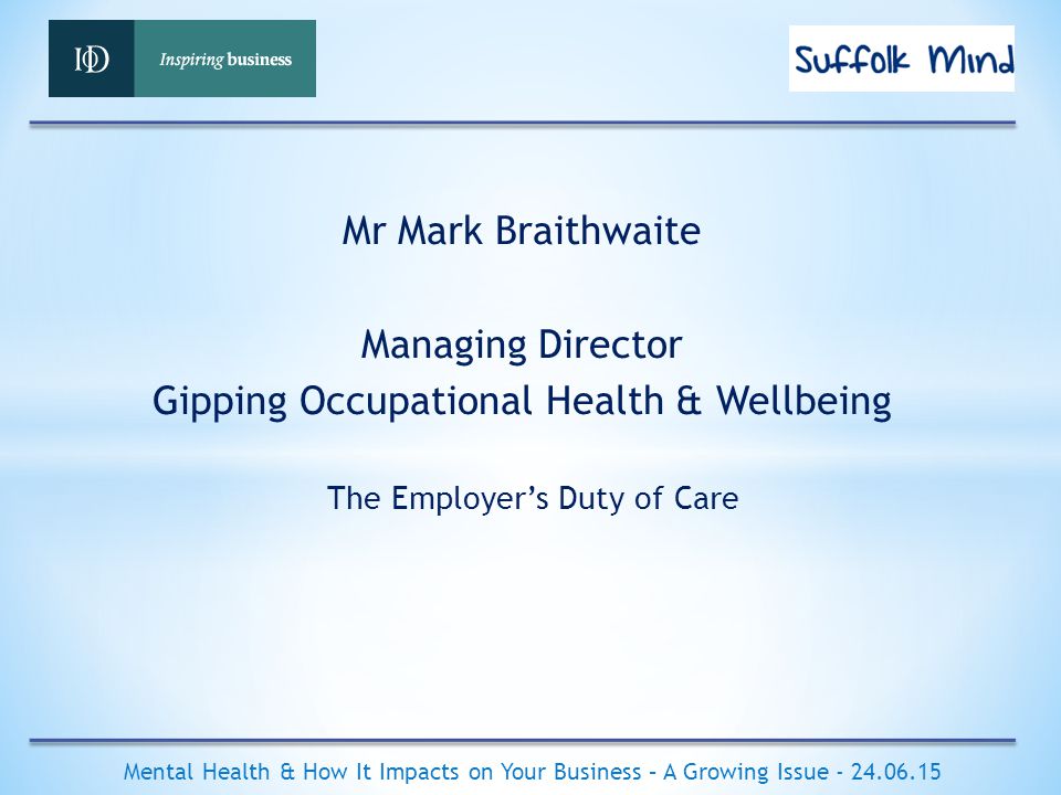 The Employer’s Duty of Care Mental Health & How It Impacts on Your Business – A Growing Issue Mr Mark Braithwaite Managing Director Gipping Occupational Health & Wellbeing