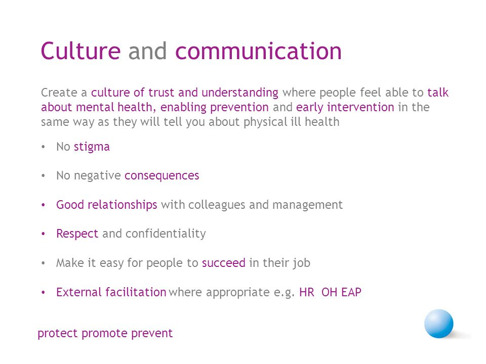 Culture and communication Create a culture of trust and understanding where people feel able to talk about mental health, enabling prevention and early intervention in the same way as they will tell you about physical ill health No stigma No negative consequences Good relationships with colleagues and management Respect and confidentiality Make it easy for people to succeed in their job External facilitation where appropriate e.g.
