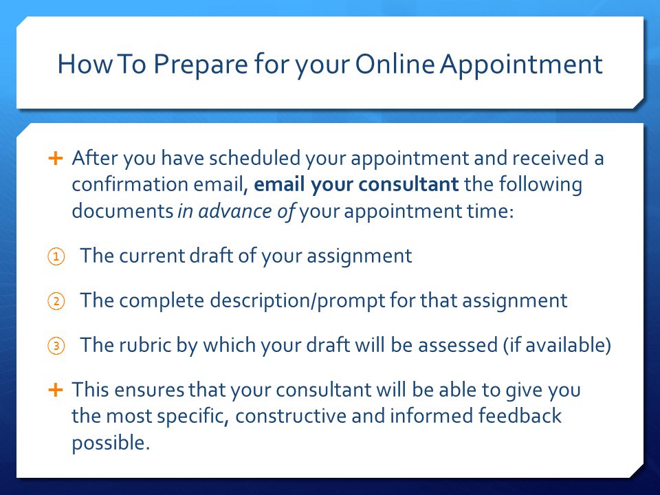How To Prepare for your Online Appointment  After you have scheduled your appointment and received a confirmation  ,  your consultant the following documents in advance of your appointment time: ① The current draft of your assignment ② The complete description/prompt for that assignment ③ The rubric by which your draft will be assessed (if available)  This ensures that your consultant will be able to give you the most specific, constructive and informed feedback possible.