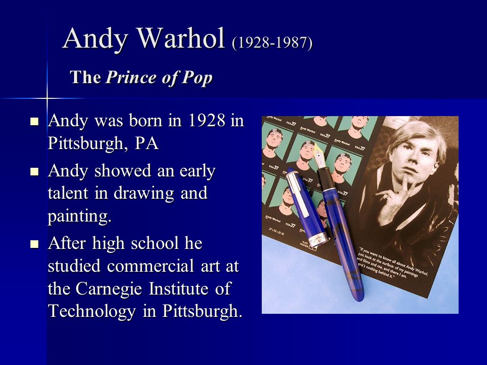Andy Warhol ( ) The Prince of Pop Andy was born in 1928 in Pittsburgh, PA Andy was born in 1928 in Pittsburgh, PA Andy showed an early talent in drawing and painting.