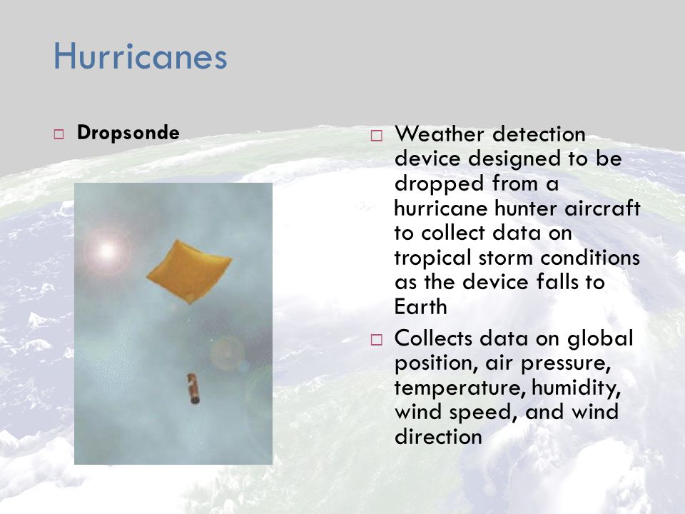 Hurricanes  Dropsonde  Weather detection device designed to be dropped from a hurricane hunter aircraft to collect data on tropical storm conditions as the device falls to Earth  Collects data on global position, air pressure, temperature, humidity, wind speed, and wind direction