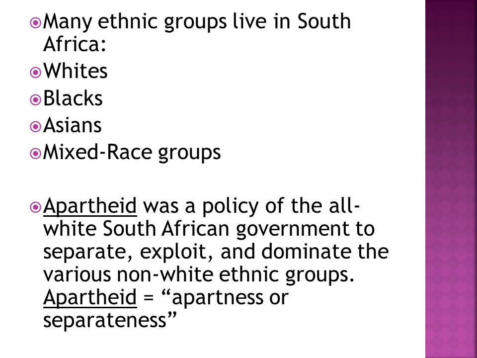  Many ethnic groups live in South Africa:  Whites  Blacks  Asians  Mixed-Race groups  Apartheid was a policy of the all- white South African government to separate, exploit, and dominate the various non-white ethnic groups.