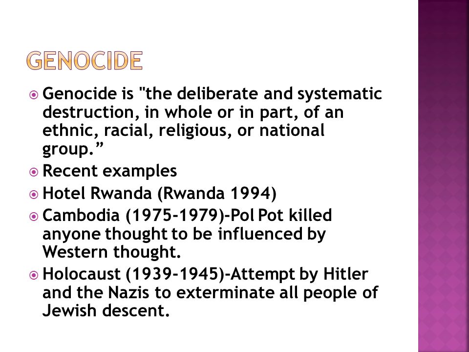  Genocide is the deliberate and systematic destruction, in whole or in part, of an ethnic, racial, religious, or national group.  Recent examples  Hotel Rwanda (Rwanda 1994)  Cambodia ( )-Pol Pot killed anyone thought to be influenced by Western thought.