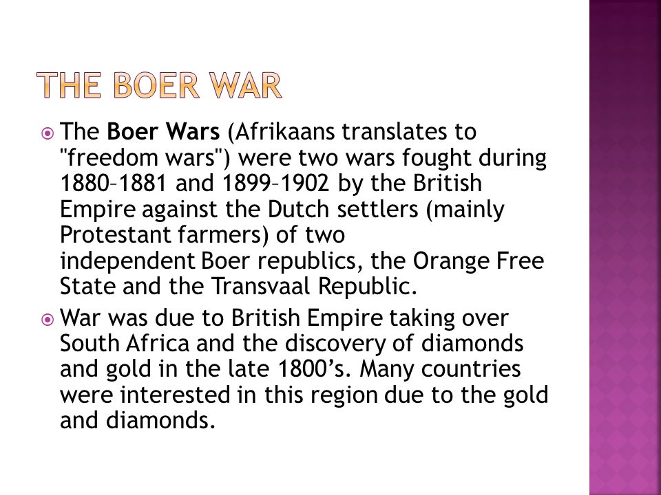  The Boer Wars (Afrikaans translates to freedom wars ) were two wars fought during 1880–1881 and 1899–1902 by the British Empire against the Dutch settlers (mainly Protestant farmers) of two independent Boer republics, the Orange Free State and the Transvaal Republic.