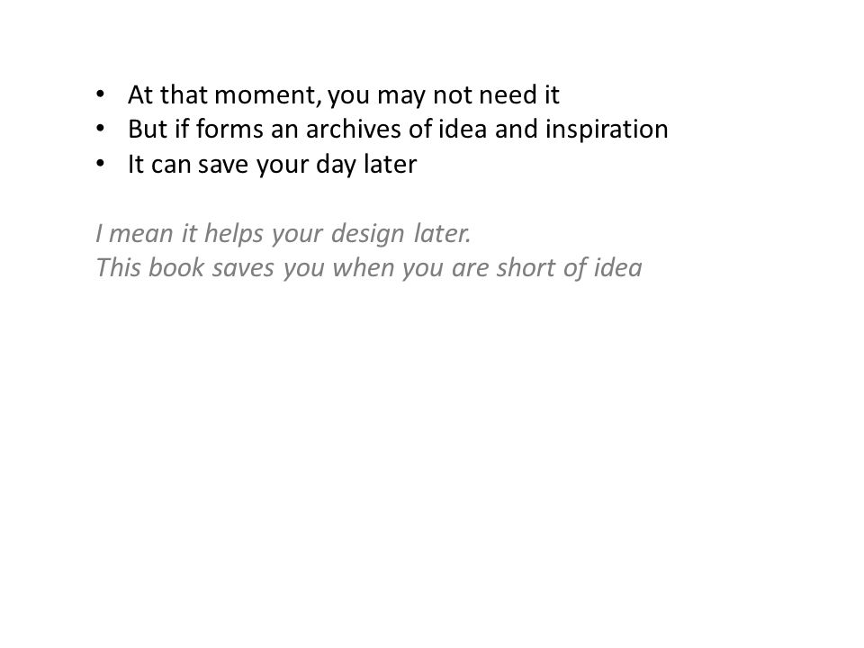 At that moment, you may not need it But if forms an archives of idea and inspiration It can save your day later I mean it helps your design later.