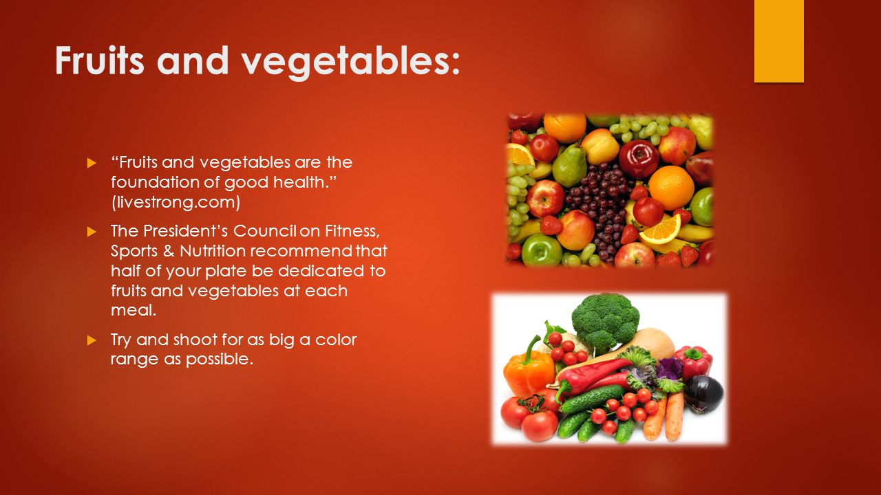 Fruits and vegetables:  Fruits and vegetables are the foundation of good health. (livestrong.com)  The President’s Council on Fitness, Sports & Nutrition recommend that half of your plate be dedicated to fruits and vegetables at each meal.