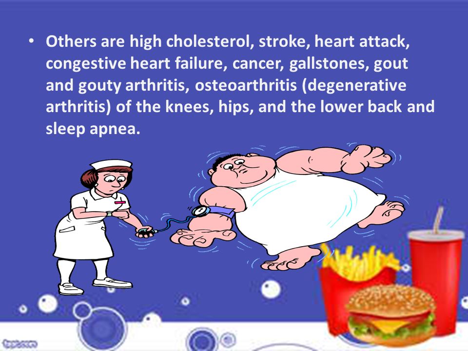 Others are high cholesterol, stroke, heart attack, congestive heart failure, cancer, gallstones, gout and gouty arthritis, osteoarthritis (degenerative arthritis) of the knees, hips, and the lower back and sleep apnea.