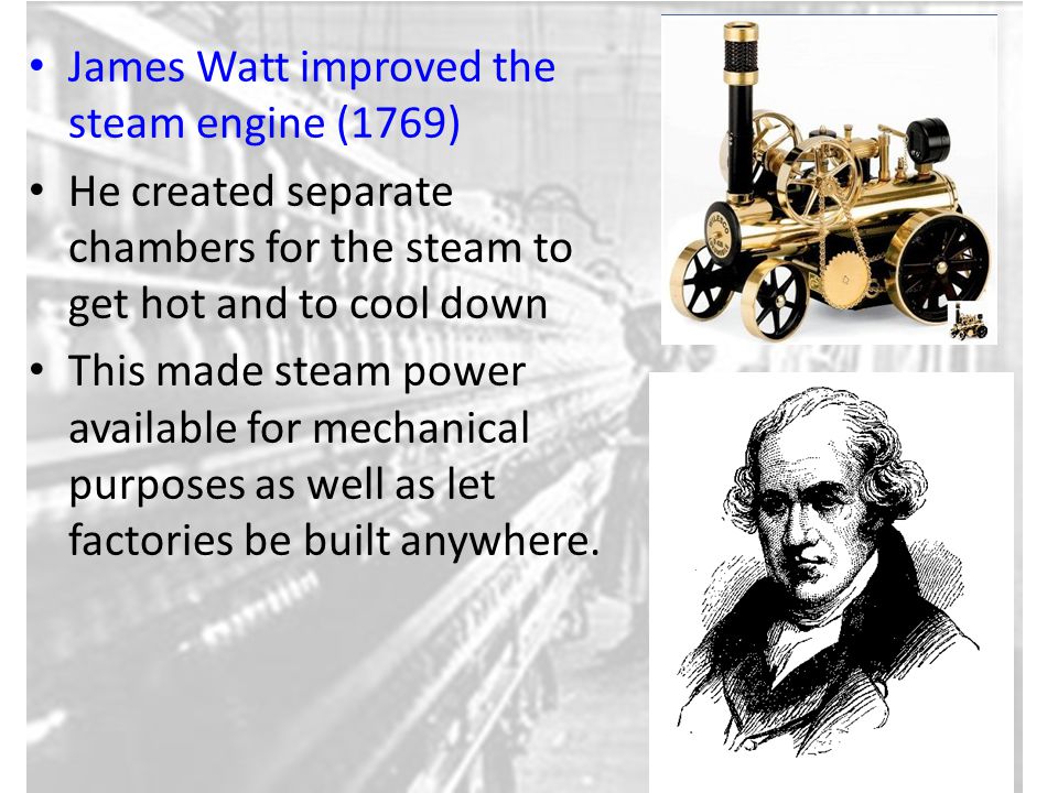 James Watt improved the steam engine (1769) He created separate chambers for the steam to get hot and to cool down This made steam power available for mechanical purposes as well as let factories be built anywhere.