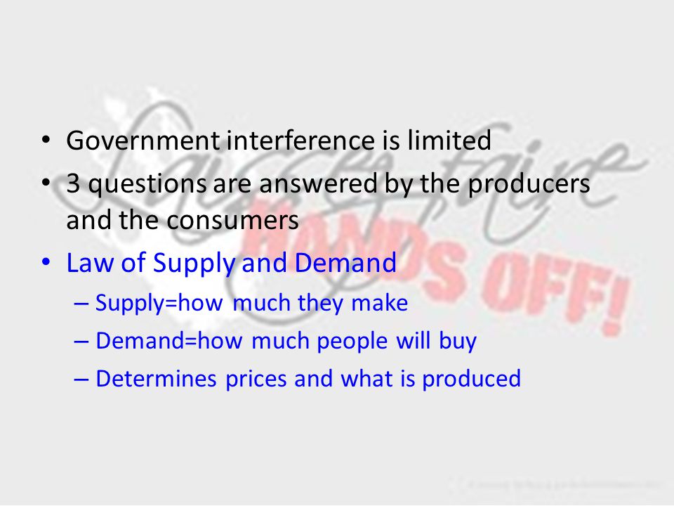 Government interference is limited 3 questions are answered by the producers and the consumers Law of Supply and Demand – Supply=how much they make – Demand=how much people will buy – Determines prices and what is produced
