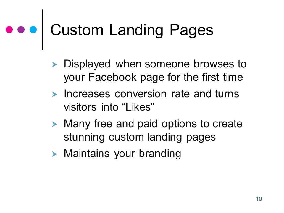 10 Custom Landing Pages  Displayed when someone browses to your Facebook page for the first time  Increases conversion rate and turns visitors into Likes  Many free and paid options to create stunning custom landing pages  Maintains your branding