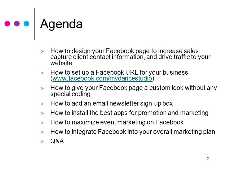 2 Agenda  How to design your Facebook page to increase sales, capture client contact information, and drive traffic to your website  How to set up a Facebook URL for your business (   How to give your Facebook page a custom look without any special coding  How to add an  newsletter sign-up box  How to install the best apps for promotion and marketing  How to maximize event marketing on Facebook  How to integrate Facebook into your overall marketing plan  Q&A