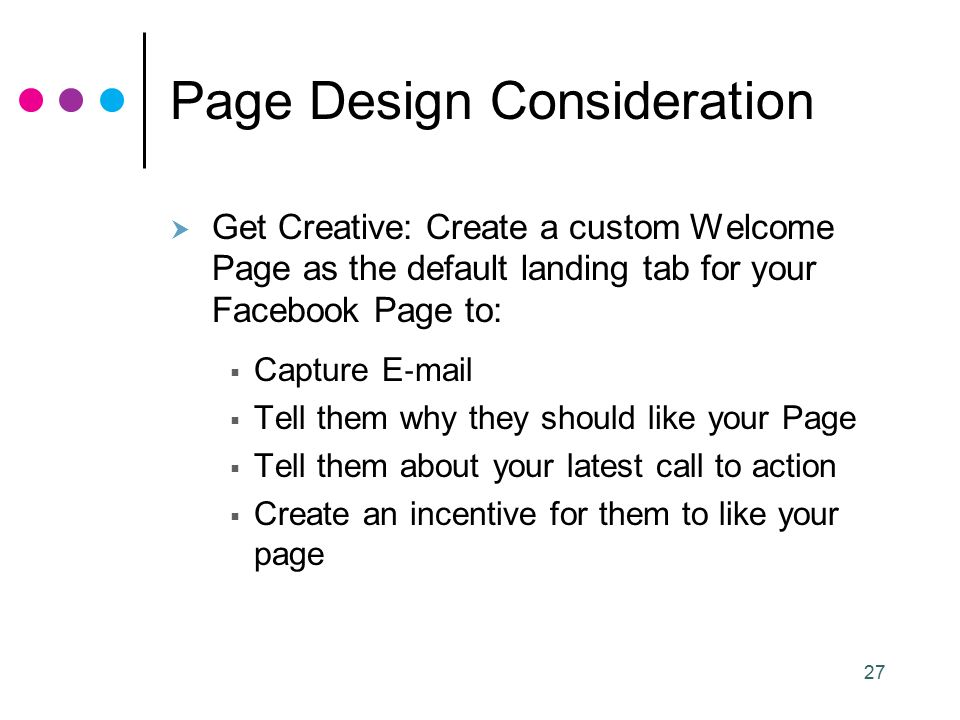 27 Page Design Consideration  Get Creative: Create a custom Welcome Page as the default landing tab for your Facebook Page to:  Capture E ‐ mail  Tell them why they should like your Page  Tell them about your latest call to action  Create an incentive for them to like your page