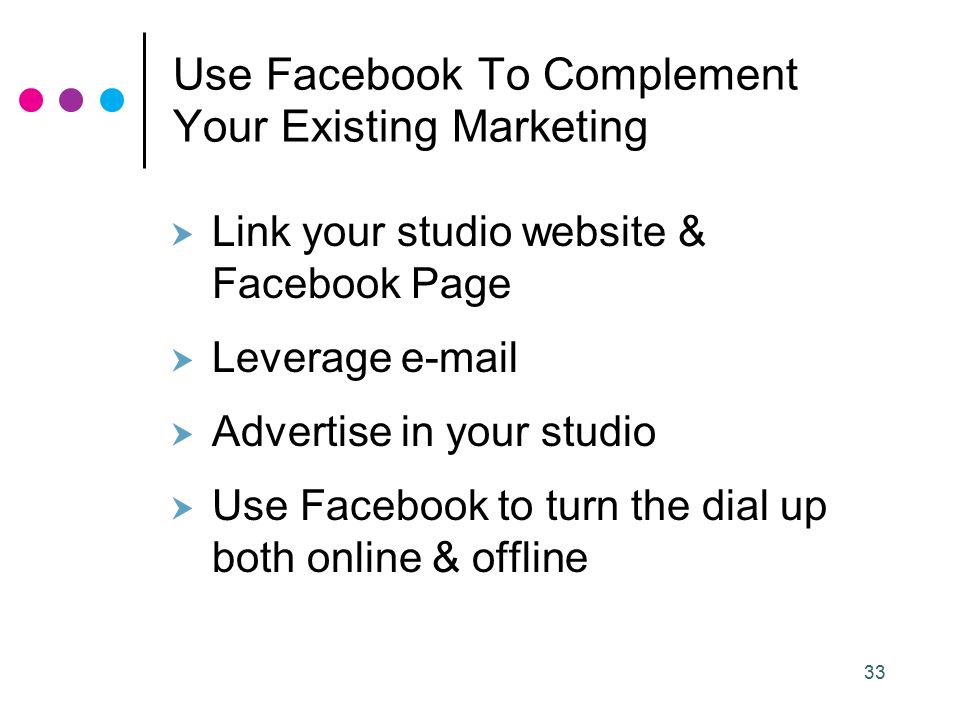 33 Use Facebook To Complement Your Existing Marketing  Link your studio website & Facebook Page  Leverage   Advertise in your studio  Use Facebook to turn the dial up both online & offline