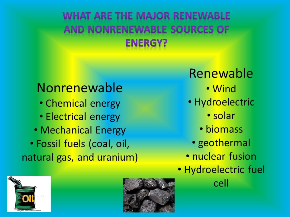 Nonrenewable Chemical energy Electrical energy Mechanical Energy Fossil fuels (coal, oil, natural gas, and uranium) Renewable Wind Hydroelectric solar biomass geothermal nuclear fusion Hydroelectric fuel cell