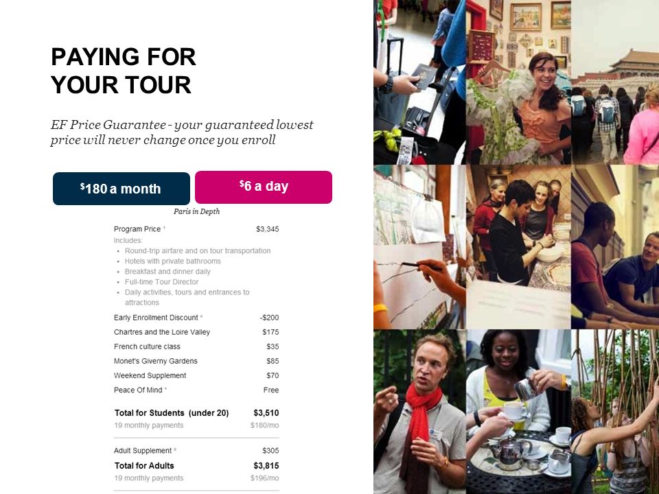 PAYING FOR YOUR TOUR EF Price Guarantee - your guaranteed lowest price will never change once you enroll $ 6 a day $ 180 a month