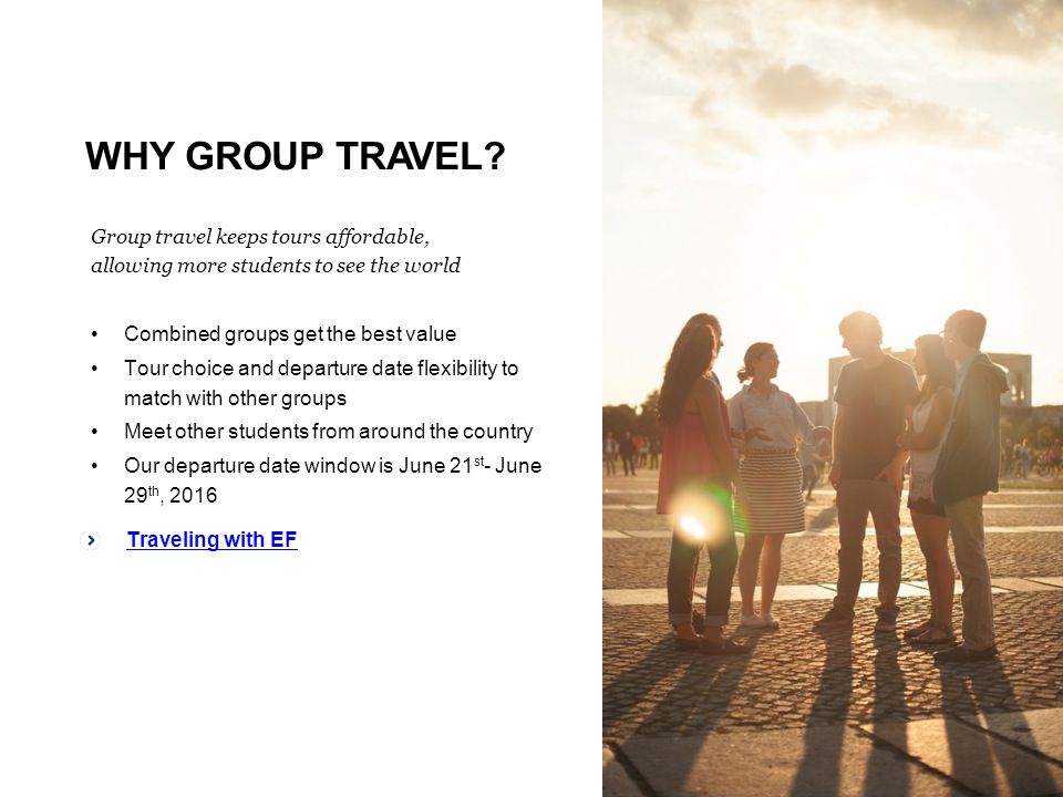 Traveling with EF Group travel keeps tours affordable, allowing more students to see the world Combined groups get the best value Tour choice and departure date flexibility to match with other groups Meet other students from around the country Our departure date window is June 21 st - June 29 th, 2016 Traveling with EF WHY GROUP TRAVEL