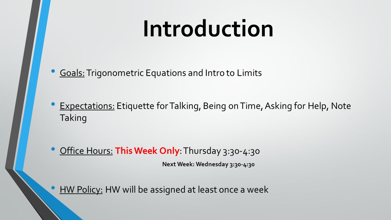Introduction Goals: Trigonometric Equations and Intro to Limits Expectations: Etiquette for Talking, Being on Time, Asking for Help, Note Taking Office Hours: This Week Only: Thursday 3:30-4:30 Next Week: Wednesday 3:30-4:30 HW Policy: HW will be assigned at least once a week