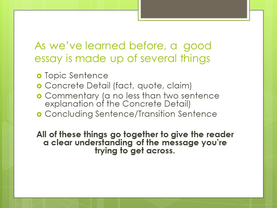 As we’ve learned before, a good essay is made up of several things  Topic Sentence  Concrete Detail (fact, quote, claim)  Commentary (a no less than two sentence explanation of the Concrete Detail)  Concluding Sentence/Transition Sentence All of these things go together to give the reader a clear understanding of the message you’re trying to get across.