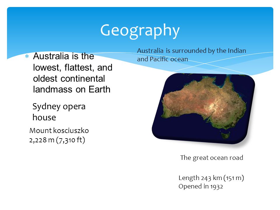  Australia is the lowest, flattest, and oldest continental landmass on Earth Geography Australia is surrounded by the Indian and Pacific ocean Sydney opera house Mount kosciuszko 2,228 m (7,310 ft) Length 243 km (151 m) Opened in 1932 The great ocean road