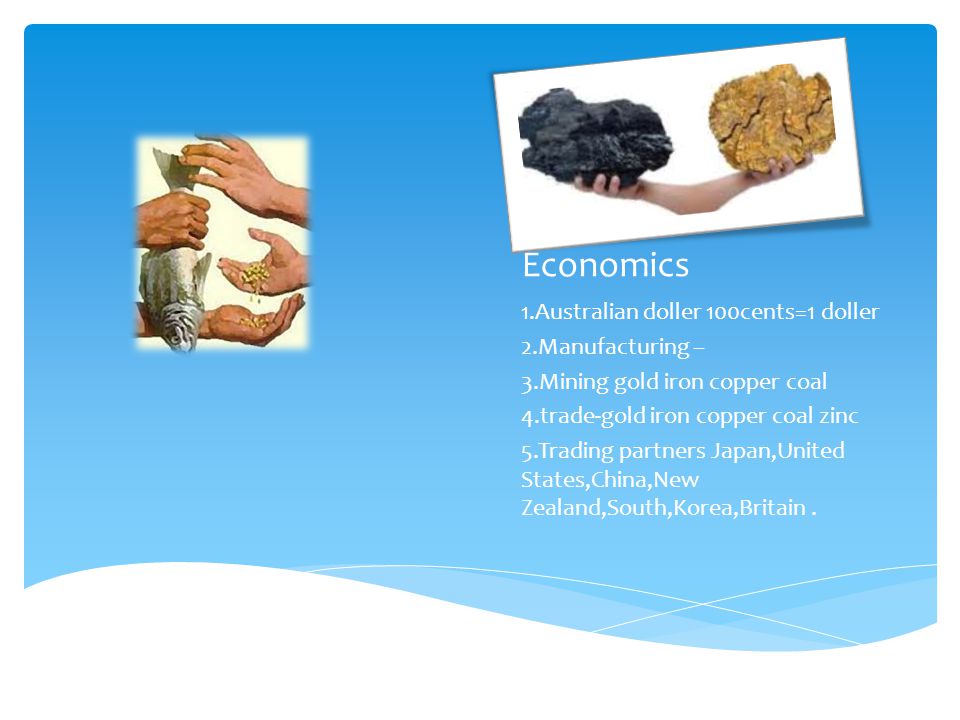 Economics 1.Australian doller 100cents=1 doller 2.Manufacturing – 3.Mining gold iron copper coal 4.trade-gold iron copper coal zinc 5.Trading partners Japan,United States,China,New Zealand,South,Korea,Britain.