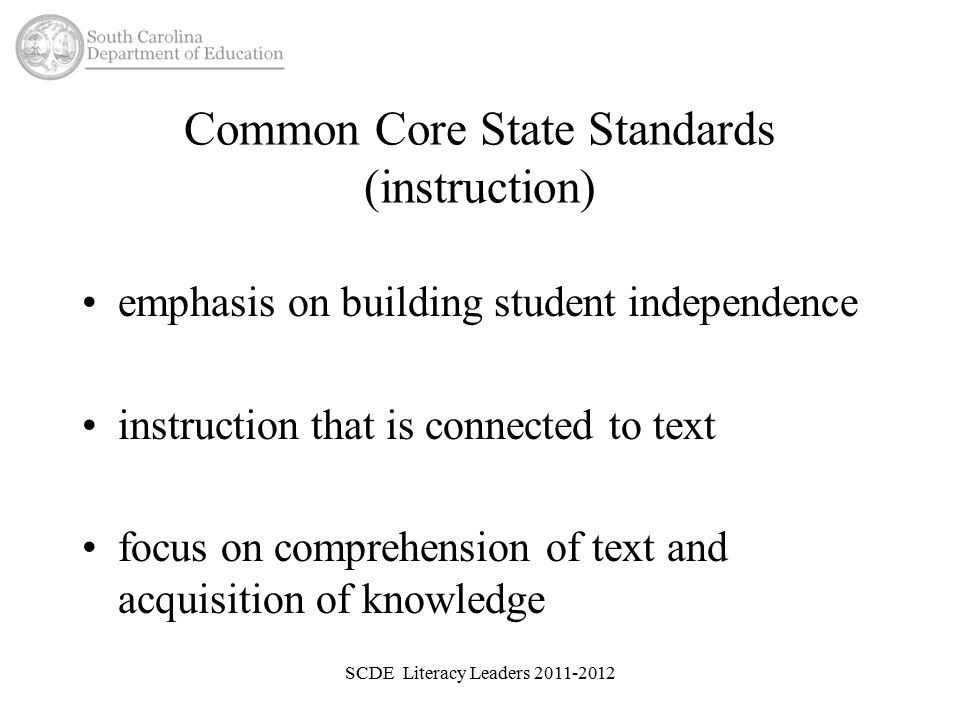 Common Core State Standards (instruction) emphasis on building student independence instruction that is connected to text focus on comprehension of text and acquisition of knowledge SCDE Literacy Leaders