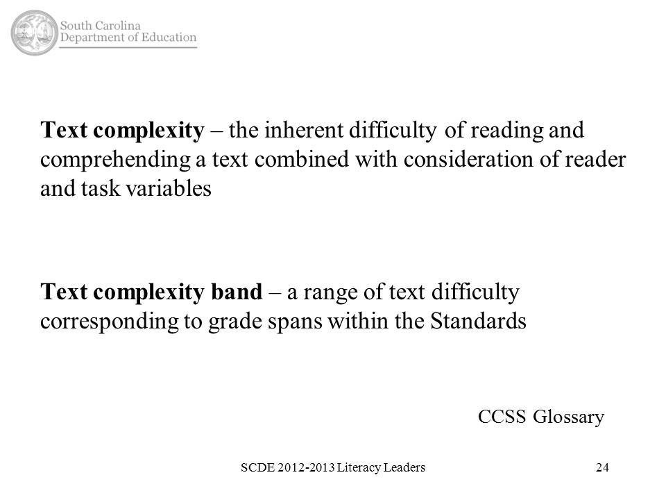 Text complexity – the inherent difficulty of reading and comprehending a text combined with consideration of reader and task variables Text complexity band – a range of text difficulty corresponding to grade spans within the Standards CCSS Glossary SCDE Literacy Leaders24
