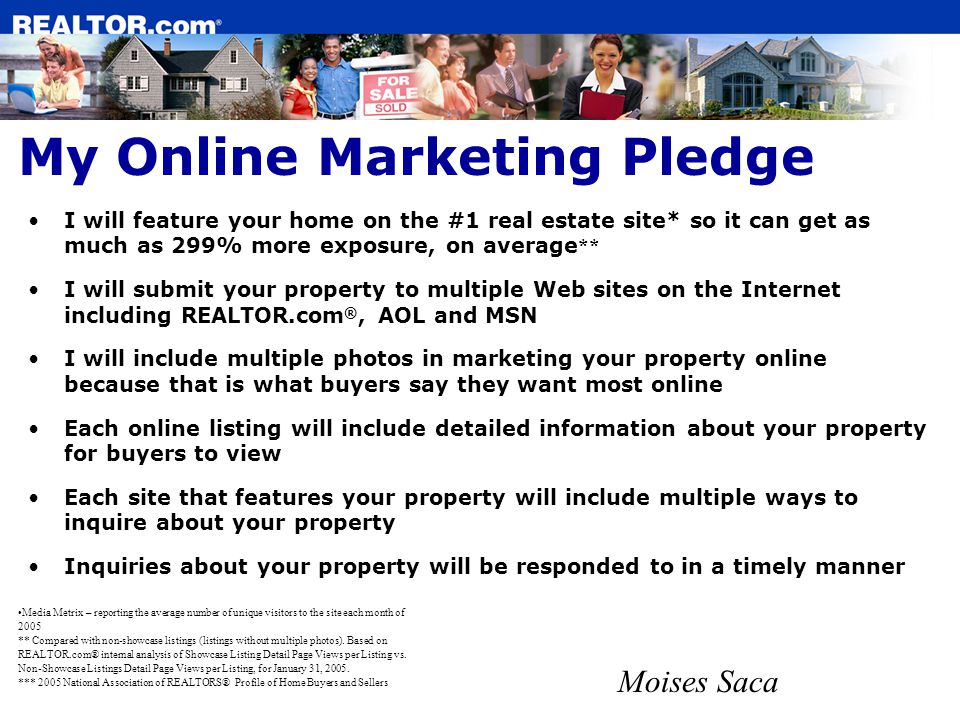 My Online Marketing Pledge I will feature your home on the #1 real estate site* so it can get as much as 299% more exposure, on average ** I will submit your property to multiple Web sites on the Internet including REALTOR.com ®, AOL and MSN I will include multiple photos in marketing your property online because that is what buyers say they want most online Each online listing will include detailed information about your property for buyers to view Each site that features your property will include multiple ways to inquire about your property Inquiries about your property will be responded to in a timely manner Moises Saca Media Metrix – reporting the average number of unique visitors to the site each month of 2005 ** Compared with non-showcase listings (listings without multiple photos).