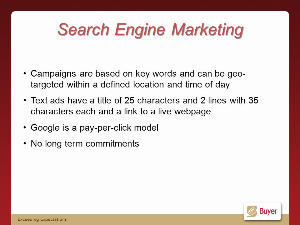 Campaigns are based on key words and can be geo- targeted within a defined location and time of day Text ads have a title of 25 characters and 2 lines with 35 characters each and a link to a live webpage Google is a pay-per-click model No long term commitments Search Engine Marketing