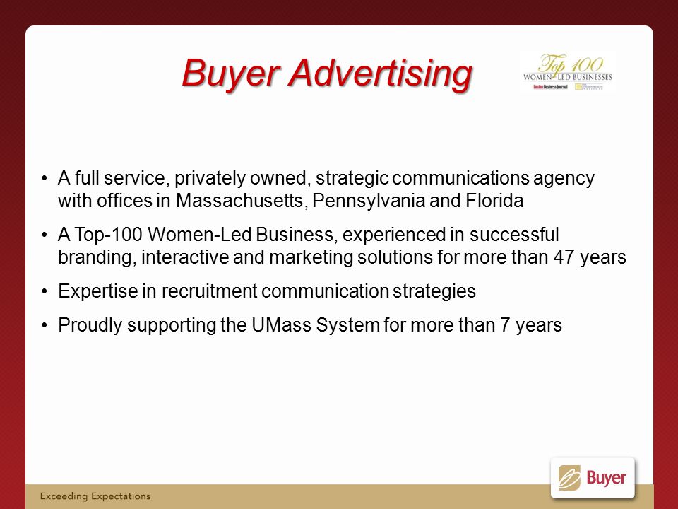 Buyer Advertising A full service, privately owned, strategic communications agency with offices in Massachusetts, Pennsylvania and Florida A Top-100 Women-Led Business, experienced in successful branding, interactive and marketing solutions for more than 47 years Expertise in recruitment communication strategies Proudly supporting the UMass System for more than 7 years