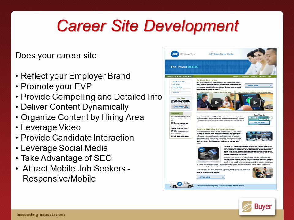 Career Site Development Does your career site: Reflect your Employer Brand Promote your EVP Provide Compelling and Detailed Info Deliver Content Dynamically Organize Content by Hiring Area Leverage Video Provide Candidate Interaction Leverage Social Media Take Advantage of SEO Attract Mobile Job Seekers - Responsive/Mobile