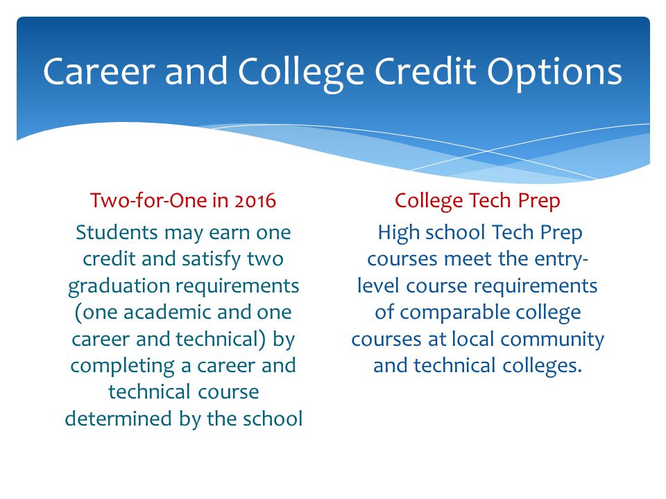Career and College Credit Options Two-for-One in 2016 Students may earn one credit and satisfy two graduation requirements (one academic and one career and technical) by completing a career and technical course determined by the school College Tech Prep High school Tech Prep courses meet the entry- level course requirements of comparable college courses at local community and technical colleges.