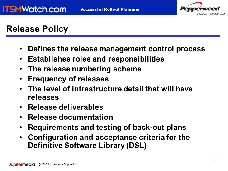 © 2006 Jupitermedia Corporation Successful Rollout Planning 11 Release Policy Defines the release management control process Establishes roles and responsibilities The release numbering scheme Frequency of releases The level of infrastructure detail that will have releases Release deliverables Release documentation Requirements and testing of back-out plans Configuration and acceptance criteria for the Definitive Software Library (DSL)