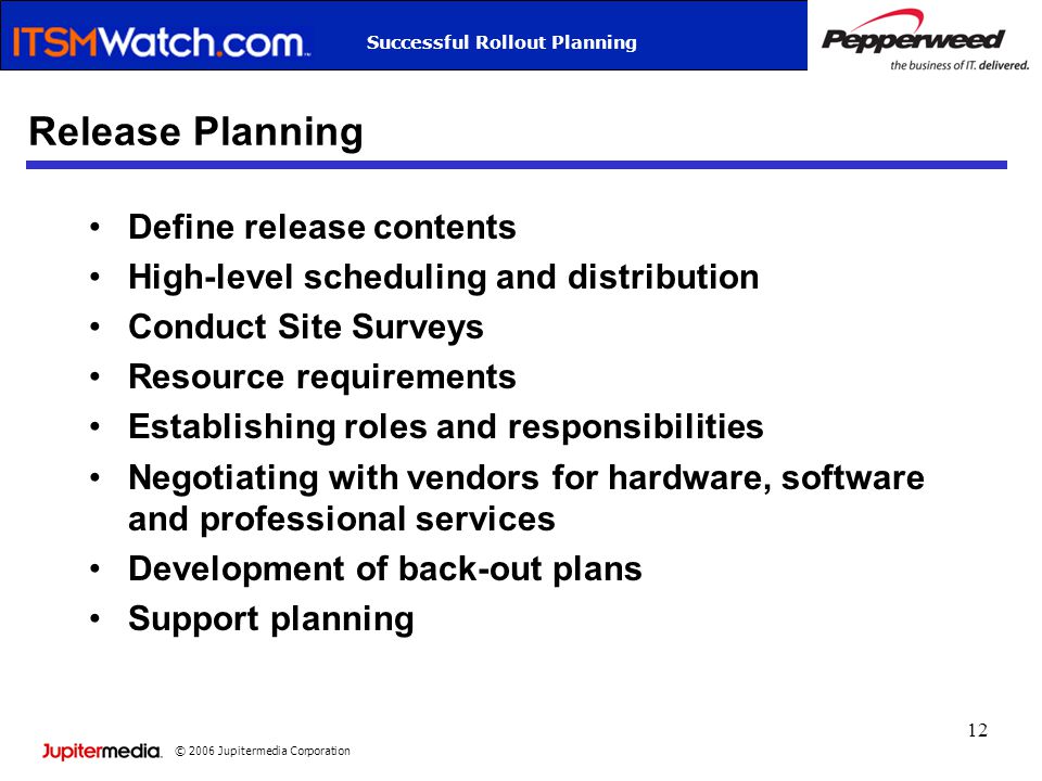 © 2006 Jupitermedia Corporation Successful Rollout Planning 12 Release Planning Define release contents High-level scheduling and distribution Conduct Site Surveys Resource requirements Establishing roles and responsibilities Negotiating with vendors for hardware, software and professional services Development of back-out plans Support planning