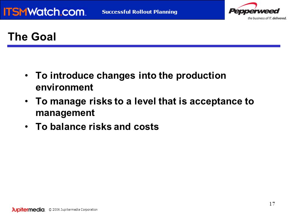 © 2006 Jupitermedia Corporation Successful Rollout Planning 17 The Goal To introduce changes into the production environment To manage risks to a level that is acceptance to management To balance risks and costs